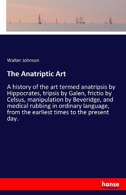 The Anatriptic Art: A history of the art termed anatripsis by Hippocrates, tripsis by Galen, frictio by Celsus, manipulation by Beveridge, and medical rubbing in ordinary language, from the earliest times to the present day.