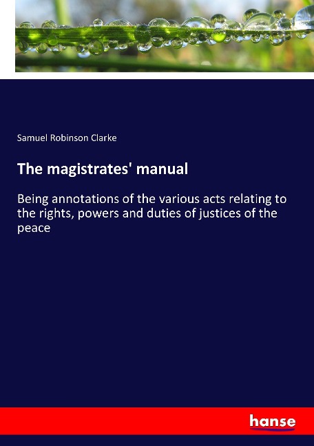 The magistrates manual: Being annotations of the various acts relating to the rights, powers and duties of justices of the peace