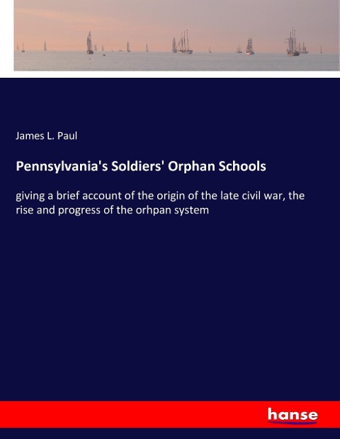 Pennsylvanias Soldiers Orphan Schools: giving a brief account of the origin of the late civil war, the rise and progress of the orhpan system