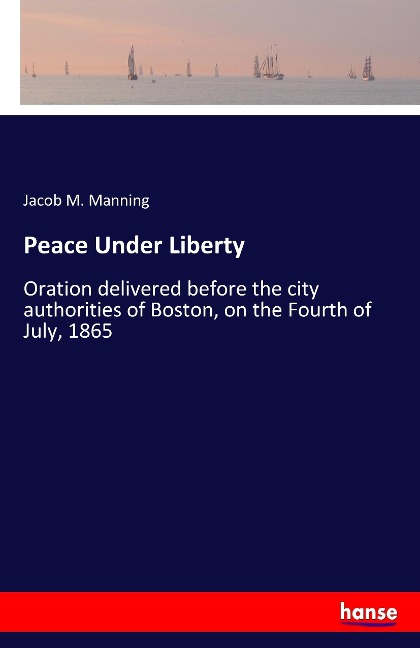 Peace Under Liberty: Oration delivered before the city authorities of Boston, on the Fourth of July, 1865