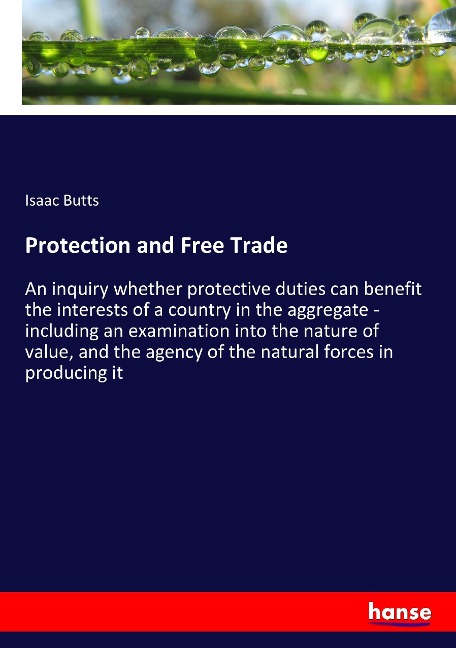 Protection and Free Trade: An inquiry whether protective duties can benefit the interests of a country in the aggregate - including an examination into the nature of value, and the agency of the natural forces in producing it
