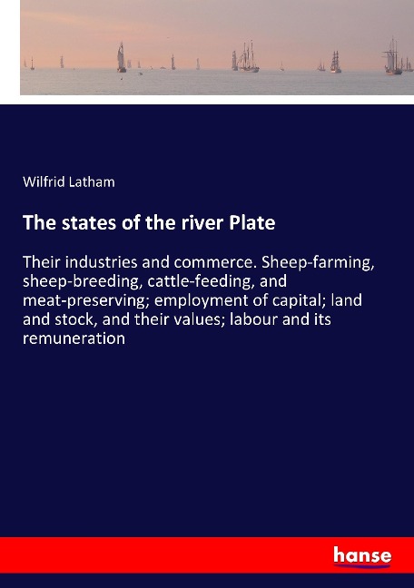 The states of the river Plate: Their industries and commerce. Sheep-farming, sheep-breeding, cattle-feeding, and meat-preserving; employment of capital; land and stock, and their values; labour and its remuneration