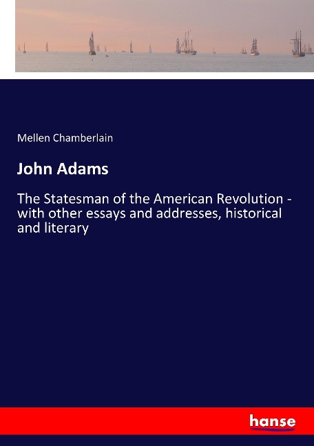 John Adams: The Statesman of the American Revolution - with other essays and addresses, historical and literary