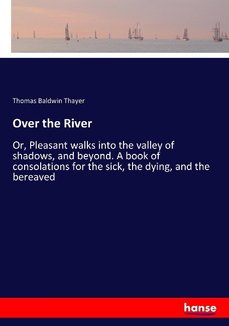 Over the River: Or, Pleasant walks into the valley of shadows, and beyond. A book of consolations for the sick, the dying, and the bereaved