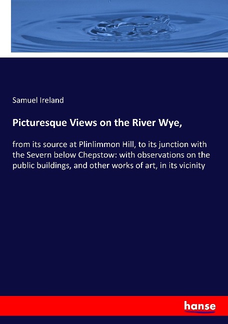 Picturesque Views on the River Wye,: from its source at Plinlimmon Hill, to its junction with the Severn below Chepstow: with observations on the public buildings, and other works of art, in its vicinity