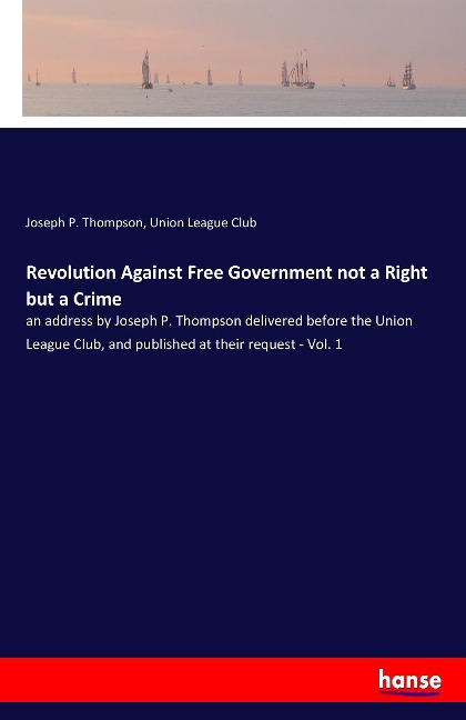 Revolution Against Free Government not a Right but a Crime: an address by Joseph P. Thompson delivered before the Union League Club, and published at their request - Vol. 1
