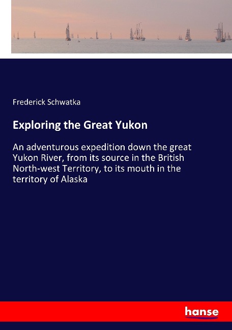 Exploring the Great Yukon: An adventurous expedition down the great Yukon River, from its source in the British North-west Territory, to its mouth in the territory of Alaska