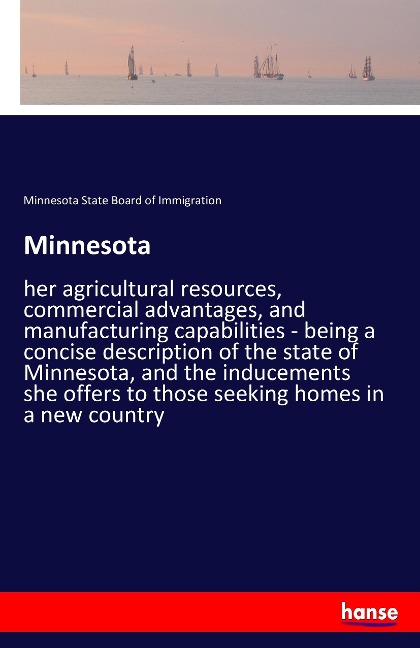Minnesota: her agricultural resources, commercial advantages, and manufacturing capabilities - being a concise description of the state of Minnesota, and the inducements she offers to those seeking homes in a new country