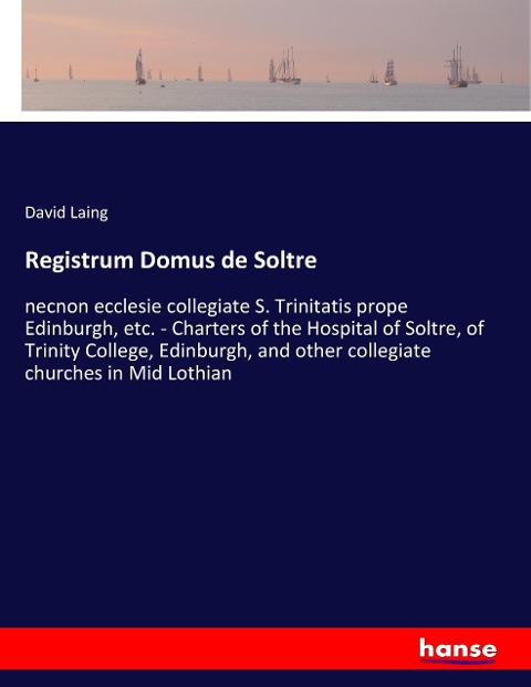 Registrum Domus de Soltre: necnon ecclesie collegiate S. Trinitatis prope Edinburgh, etc. - Charters of the Hospital of Soltre, of Trinity College, Edinburgh, and other collegiate churches in Mid Lothian