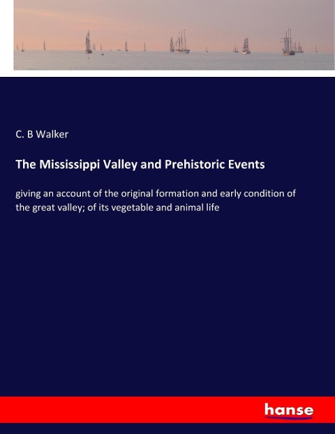 The Mississippi Valley and Prehistoric Events: giving an account of the original formation and early condition of the great valley; of its vegetable and animal life