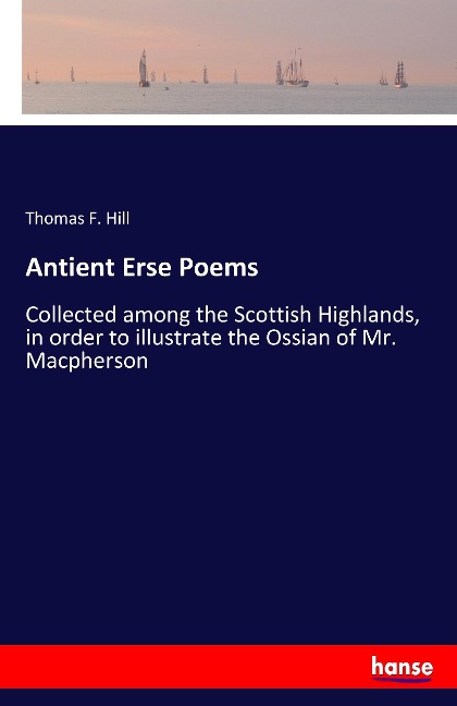 Antient Erse Poems: Collected among the Scottish Highlands, in order to illustrate the Ossian of Mr. Macpherson