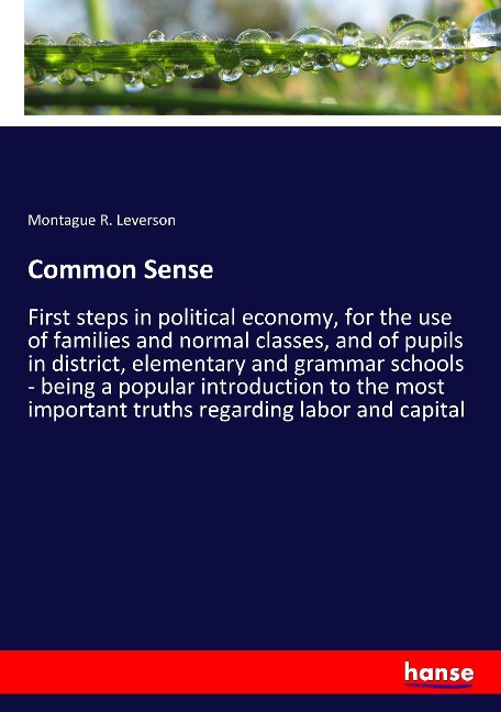 Common Sense: First steps in political economy, for the use of families and normal classes, and of pupils in district, elementary and grammar schools - being a popular introduction to the most important truths regarding labor and capital