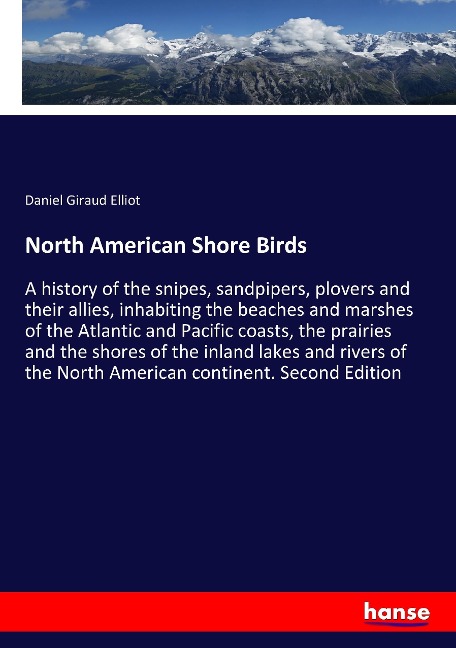 North American Shore Birds: A history of the snipes, sandpipers, plovers and their allies, inhabiting the beaches and marshes of the Atlantic and Pacific coasts, the prairies and the shores of the inland lakes and rivers of the North American continent. S