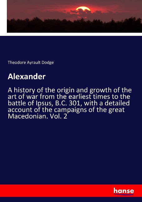 Alexander: A history of the origin and growth of the art of war from the earliest times to the battle of Ipsus, B.C. 301, with a detailed account of the campaigns of the great Macedonian. Vol. 2