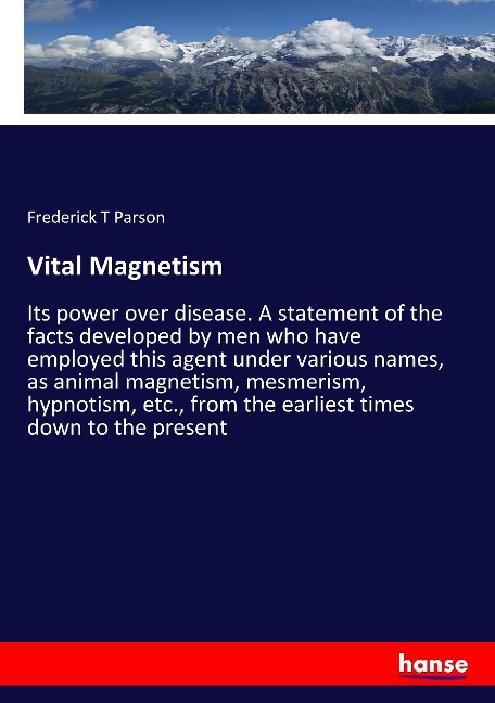 Vital Magnetism: Its power over disease. A statement of the facts developed by men who have employed this agent under various names, as animal magnetism, mesmerism, hypnotism, etc., from the earliest times down to the present