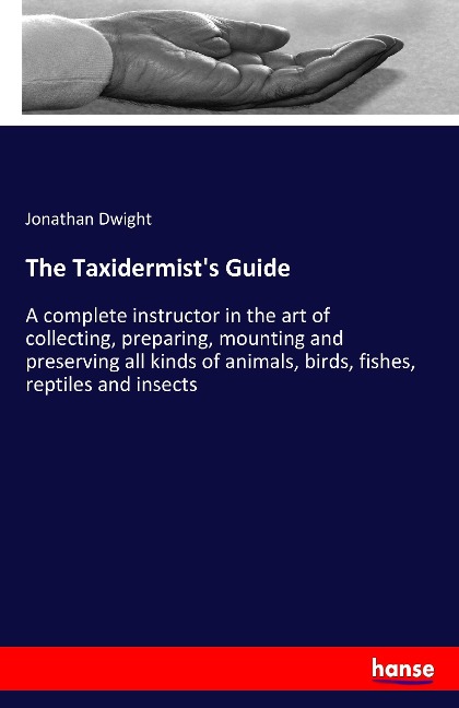 The Taxidermists Guide: A complete instructor in the art of collecting, preparing, mounting and preserving all kinds of animals, birds, fishes, reptiles and insects