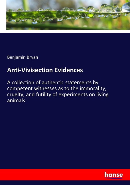 Anti-Vivisection Evidences: A collection of authentic statements by competent witnesses as to the immorality, cruelty, and futility of experiments on living animals