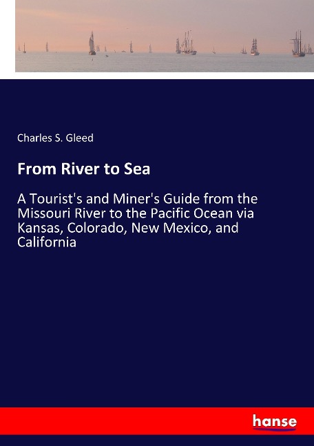 From River to Sea: A Tourists and Miners Guide from the Missouri River to the Pacific Ocean via Kansas, Colorado, New Mexico, and California