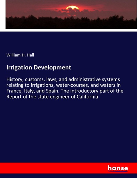 Irrigation Development: History, customs, laws, and administrative systems relating to irrigations, water-courses, and waters in France, Italy, and Spain. The introductory part of the Report of the state engineer of California