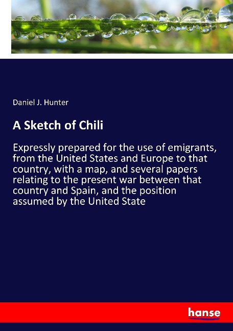 A Sketch of Chili: Expressly prepared for the use of emigrants, from the United States and Europe to that country, with a map, and several papers relating to the present war between that country and Spain, and the position assumed by the United State