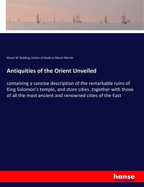 Antiquities of the Orient Unveiled: containing a concise description of the remarkable ruins of King Solomons temple, and store cities ,together with those of all the most ancient and renowned cities of the East