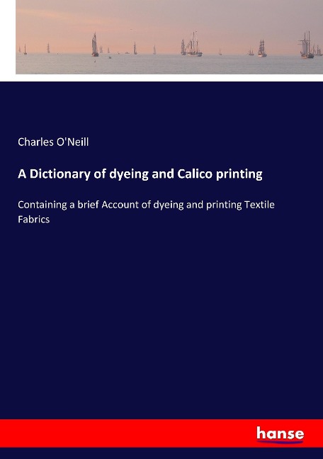 A Dictionary of dyeing and Calico printing: Containing a brief Account of dyeing and printing Textile Fabrics