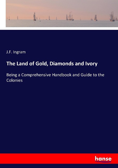The Land of Gold, Diamonds and Ivory: Being a Comprehensive Handbook and Guide to the Colonies