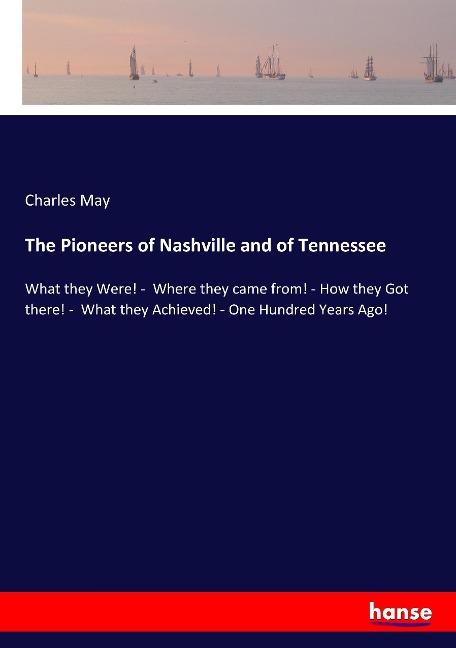 The Pioneers of Nashville and of Tennessee: What they Were! -  Where they came from! - How they Got there! -  What they Achieved! - One Hundred Years Ago!