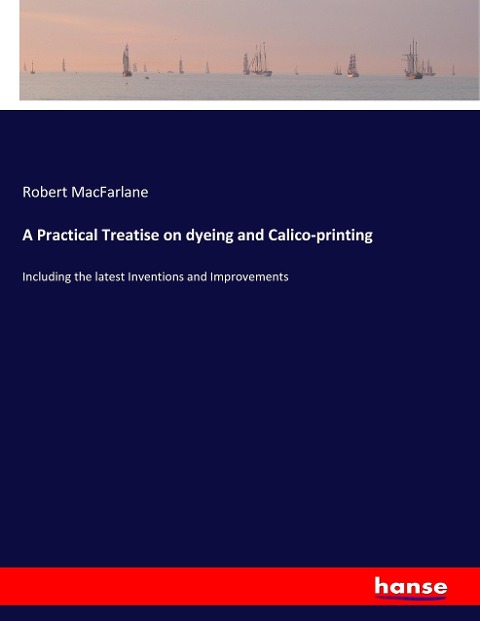 A Practical Treatise on dyeing and Calico-printing: Including the latest Inventions and Improvements