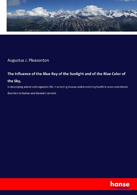 The Influence of the Blue Ray of the Sunlight and of the Blue Color of the Sky,: in developing animal and vegetable life; in arresting disease and in restoring health in acute and chronic disorders to human and domestic animals