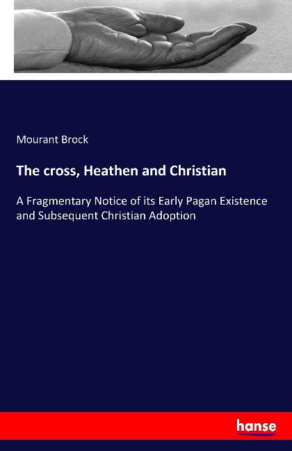 The cross, Heathen and Christian: A Fragmentary Notice of its Early Pagan Existence and Subsequent Christian Adoption