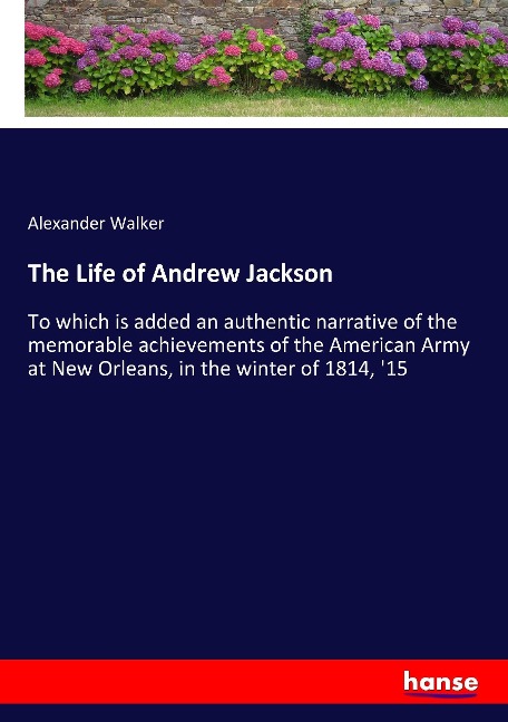 The Life of Andrew Jackson: To which is added an authentic narrative of the memorable achievements of the American Army at New Orleans, in the winter of 1814, 15