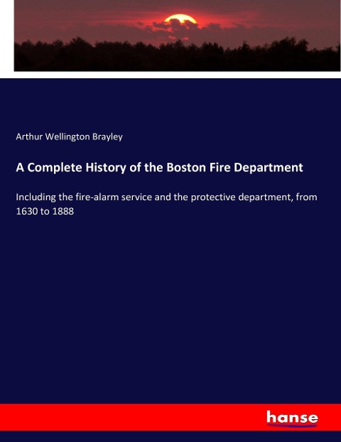 A Complete History of the Boston Fire Department: Including the fire-alarm service and the protective department, from 1630 to 1888