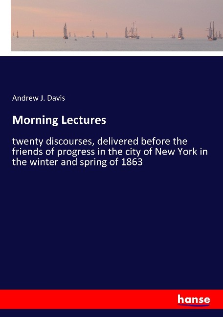 Morning Lectures: twenty discourses, delivered before the friends of progress in the city of New York in the winter and spring of 1863
