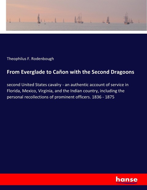 From Everglade to Cañon with the Second Dragoons: second United States cavalry - an authentic account of service in Florida, Mexico, Virginia, and the Indian country, including the personal recollections of prominent officers. 1836 - 1875