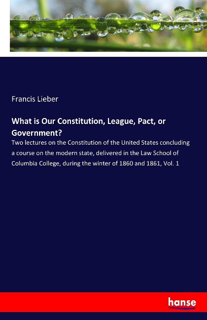 What is Our Constitution, League, Pact, or Government?: Two lectures on the Constitution of the United States concluding a course on the modern state, delivered in the Law School of Columbia College, during the winter of 1860 and 1861, Vol. 1