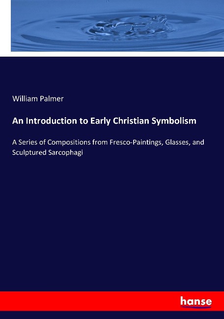 An Introduction to Early Christian Symbolism: A Series of Compositions from Fresco-Paintings, Glasses, and Sculptured Sarcophagi