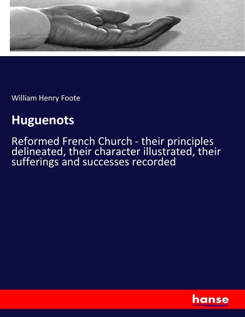 Huguenots: Reformed French Church - their principles delineated, their character illustrated, their sufferings and successes recorded