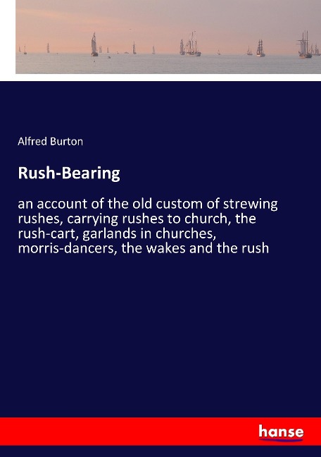 Rush-Bearing: an account of the old custom of strewing rushes, carrying rushes to church, the rush-cart, garlands in churches, morris-dancers, the wakes and the rush