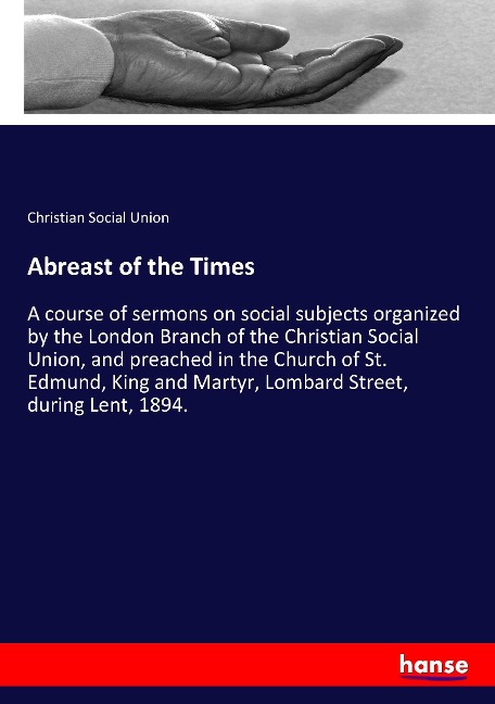 Abreast of the Times: A course of sermons on social subjects organized by the London Branch of the Christian Social Union, and preached in the Church of St. Edmund, King and Martyr, Lombard Street, during Lent, 1894.