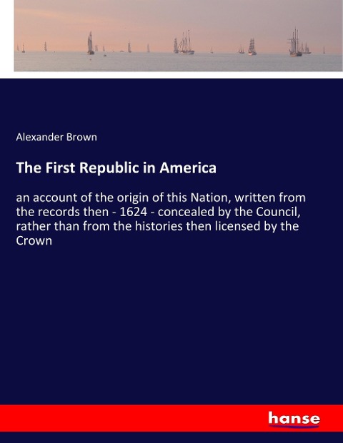 The First Republic in America: an account of the origin of this Nation, written from the records then - 1624 - concealed by the Council, rather than from the histories then licensed by the Crown
