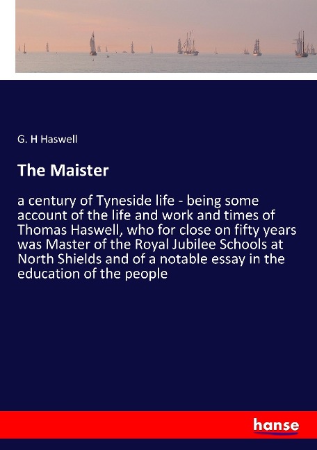The Maister: a century of Tyneside life - being some account of the life and work and times of Thomas Haswell, who for close on fifty years was Master of the Royal Jubilee Schools at North Shields and of a notable essay in the education of the people