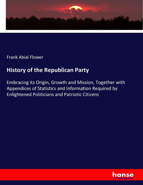 History of the Republican Party: Embracing its Origin, Growth and Mission, Together with Appendices of Statistics and Information Required by Enlightened Politicians and Patriotic Citizens