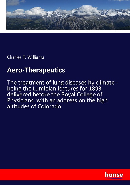 Aero-Therapeutics: The treatment of lung diseases by climate - being the Lumleian lectures for 1893 delivered before the Royal College of Physicians, with an address on the high altitudes of Colorado