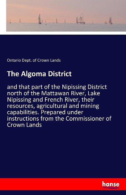 The Algoma District: and that part of the Nipissing District north of the Mattawan River, Lake Nipissing and French River, their resources, agricultural and mining capabilities. Prepared under instructions from the Commissioner of Crown Lands