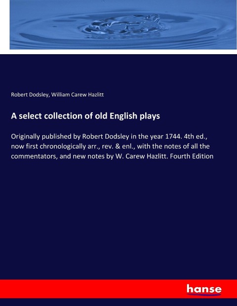 A select collection of old English plays: Originally published by Robert Dodsley in the year 1744. 4th ed., now first chronologically arr., rev. & enl., with the notes of all the commentators, and new notes by W. Carew Hazlitt. Fourth Edition