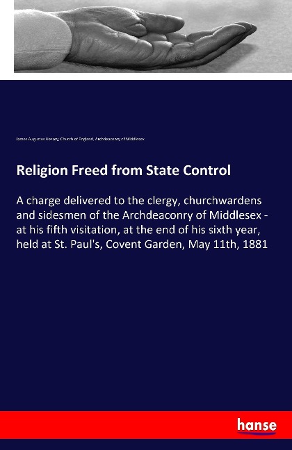 Religion Freed from State Control: A charge delivered to the clergy, churchwardens and sidesmen of the Archdeaconry of Middlesex - at his fifth visitation, at the end of his sixth year, held at St. Pauls, Covent Garden, May 11th, 1881