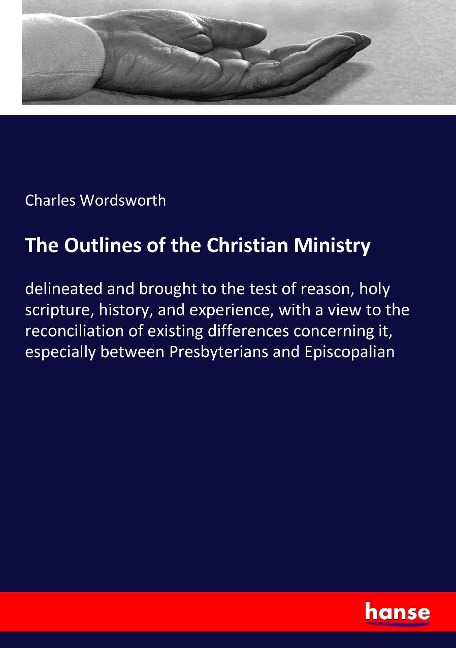 The Outlines of the Christian Ministry: delineated and brought to the test of reason, holy scripture, history, and experience, with a view to the reconciliation of existing differences concerning it, especially between Presbyterians and Episcopalian