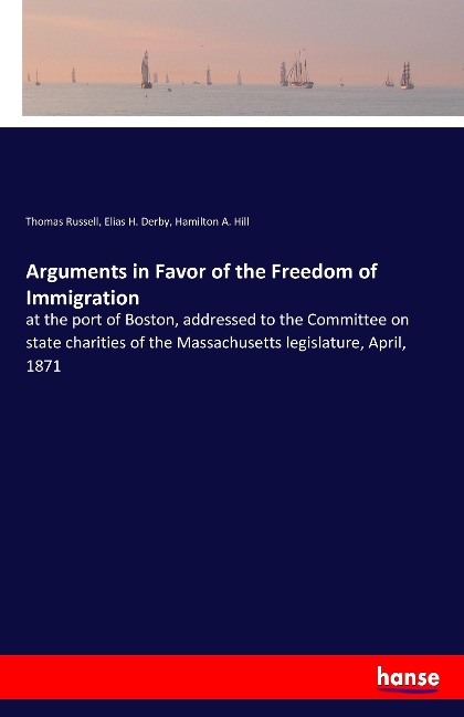 Arguments in Favor of the Freedom of Immigration: at the port of Boston, addressed to the Committee on state charities of the Massachusetts legislature, April, 1871