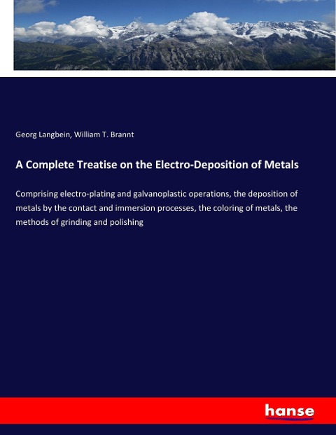 A Complete Treatise on the Electro-Deposition of Metals: Comprising electro-plating and galvanoplastic operations, the deposition of metals by the contact and immersion processes, the coloring of metals, the methods of grinding and polishing